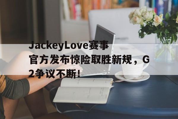 爱游戏-JackeyLove赛事官方发布惊险取胜新规，G2争议不断！的简单介绍